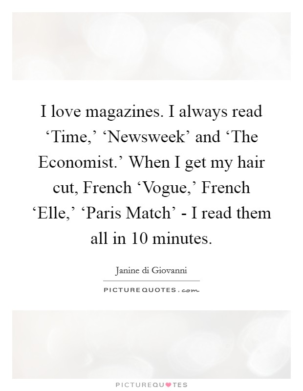 I love magazines. I always read ‘Time,' ‘Newsweek' and ‘The Economist.' When I get my hair cut, French ‘Vogue,' French ‘Elle,' ‘Paris Match' - I read them all in 10 minutes. Picture Quote #1