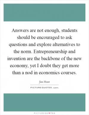 Answers are not enough, students should be encouraged to ask questions and explore alternatives to the norm. Entrepreneurship and invention are the backbone of the new economy, yet I doubt they get more than a nod in economics courses Picture Quote #1
