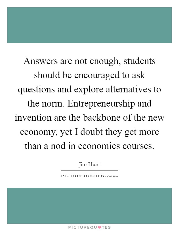 Answers are not enough, students should be encouraged to ask questions and explore alternatives to the norm. Entrepreneurship and invention are the backbone of the new economy, yet I doubt they get more than a nod in economics courses. Picture Quote #1