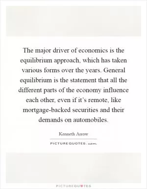 The major driver of economics is the equilibrium approach, which has taken various forms over the years. General equilibrium is the statement that all the different parts of the economy influence each other, even if it’s remote, like mortgage-backed securities and their demands on automobiles Picture Quote #1