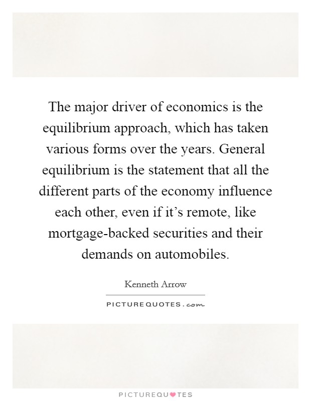 The major driver of economics is the equilibrium approach, which has taken various forms over the years. General equilibrium is the statement that all the different parts of the economy influence each other, even if it's remote, like mortgage-backed securities and their demands on automobiles. Picture Quote #1