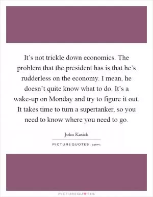 It’s not trickle down economics. The problem that the president has is that he’s rudderless on the economy. I mean, he doesn’t quite know what to do. It’s a wake-up on Monday and try to figure it out. It takes time to turn a supertanker, so you need to know where you need to go Picture Quote #1