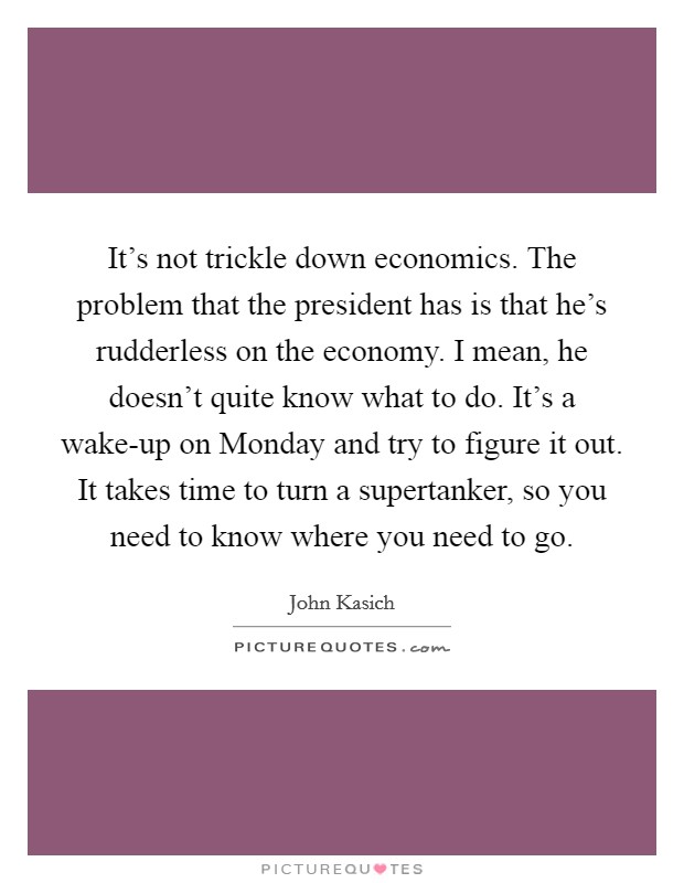 It's not trickle down economics. The problem that the president has is that he's rudderless on the economy. I mean, he doesn't quite know what to do. It's a wake-up on Monday and try to figure it out. It takes time to turn a supertanker, so you need to know where you need to go. Picture Quote #1