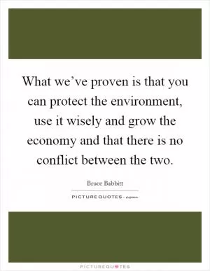 What we’ve proven is that you can protect the environment, use it wisely and grow the economy and that there is no conflict between the two Picture Quote #1