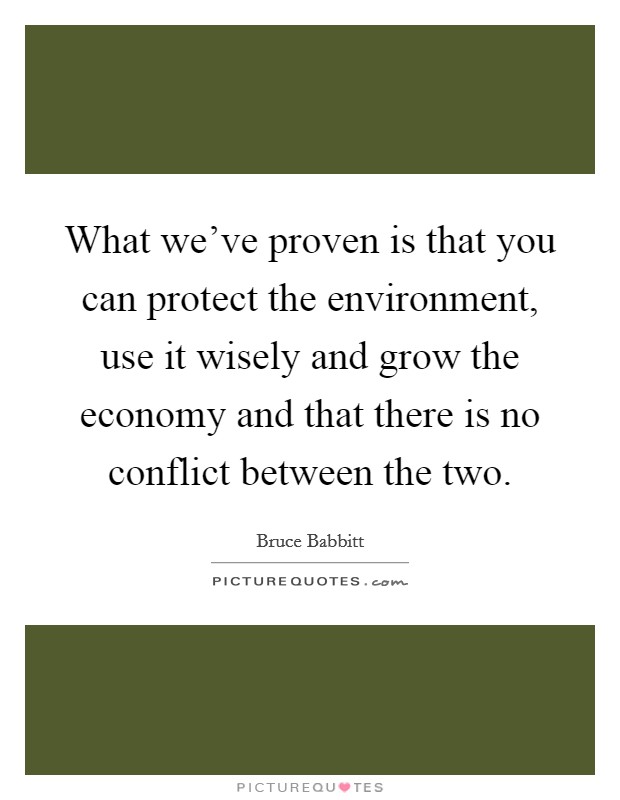 What we've proven is that you can protect the environment, use it wisely and grow the economy and that there is no conflict between the two. Picture Quote #1