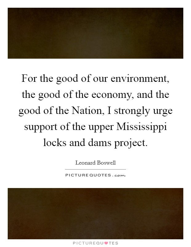 For the good of our environment, the good of the economy, and the good of the Nation, I strongly urge support of the upper Mississippi locks and dams project. Picture Quote #1