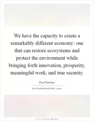 We have the capacity to create a remarkably different economy: one that can restore ecosystems and protect the environment while bringing forth innovation, prosperity, meaningful work, and true security Picture Quote #1