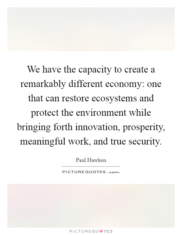 We have the capacity to create a remarkably different economy: one that can restore ecosystems and protect the environment while bringing forth innovation, prosperity, meaningful work, and true security. Picture Quote #1