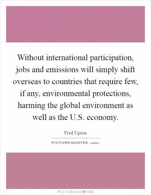 Without international participation, jobs and emissions will simply shift overseas to countries that require few, if any, environmental protections, harming the global environment as well as the U.S. economy Picture Quote #1