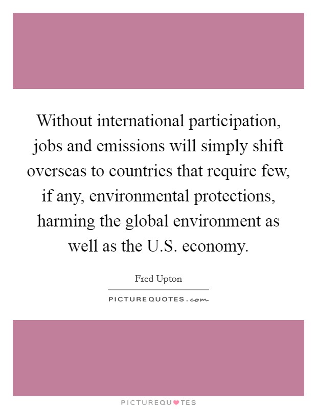 Without international participation, jobs and emissions will simply shift overseas to countries that require few, if any, environmental protections, harming the global environment as well as the U.S. economy. Picture Quote #1