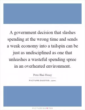 A government decision that slashes spending at the wrong time and sends a weak economy into a tailspin can be just as undisciplined as one that unleashes a wasteful spending spree in an overheated environment Picture Quote #1