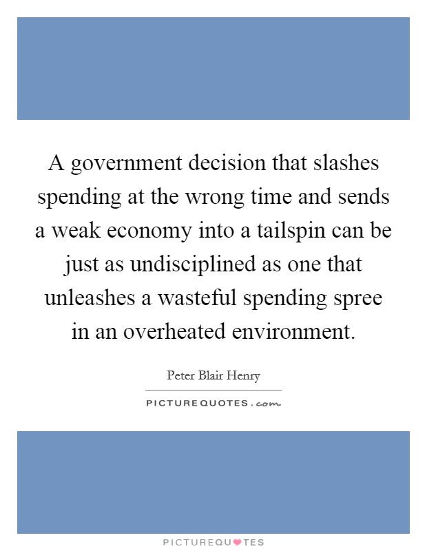 A government decision that slashes spending at the wrong time and sends a weak economy into a tailspin can be just as undisciplined as one that unleashes a wasteful spending spree in an overheated environment. Picture Quote #1