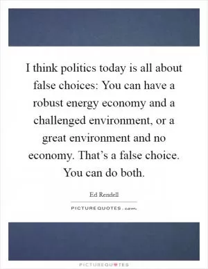 I think politics today is all about false choices: You can have a robust energy economy and a challenged environment, or a great environment and no economy. That’s a false choice. You can do both Picture Quote #1