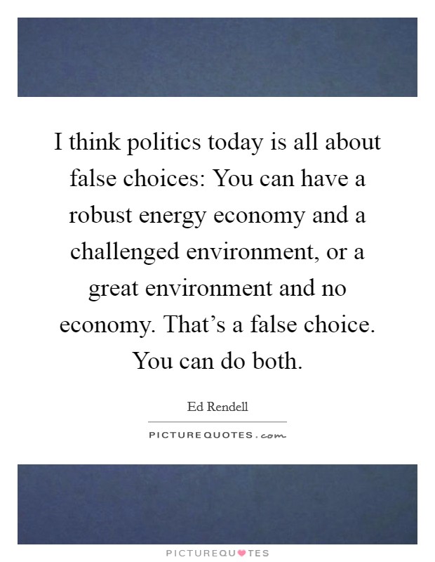 I think politics today is all about false choices: You can have a robust energy economy and a challenged environment, or a great environment and no economy. That's a false choice. You can do both. Picture Quote #1