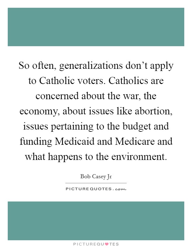 So often, generalizations don't apply to Catholic voters. Catholics are concerned about the war, the economy, about issues like abortion, issues pertaining to the budget and funding Medicaid and Medicare and what happens to the environment. Picture Quote #1