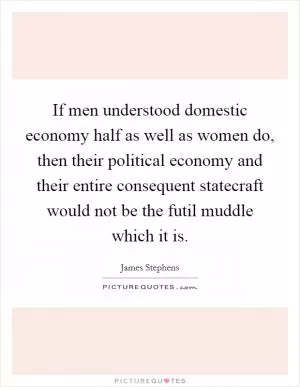 If men understood domestic economy half as well as women do, then their political economy and their entire consequent statecraft would not be the futil muddle which it is Picture Quote #1