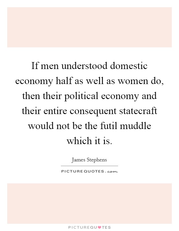 If men understood domestic economy half as well as women do, then their political economy and their entire consequent statecraft would not be the futil muddle which it is. Picture Quote #1