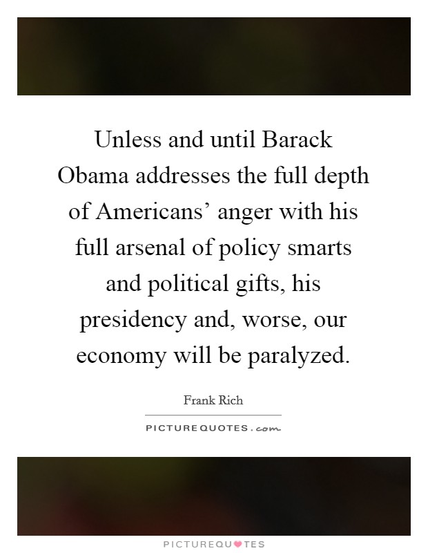 Unless and until Barack Obama addresses the full depth of Americans' anger with his full arsenal of policy smarts and political gifts, his presidency and, worse, our economy will be paralyzed. Picture Quote #1