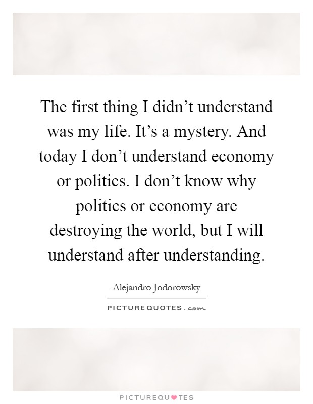 The first thing I didn't understand was my life. It's a mystery. And today I don't understand economy or politics. I don't know why politics or economy are destroying the world, but I will understand after understanding. Picture Quote #1