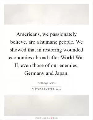 Americans, we passionately believe, are a humane people. We showed that in restoring wounded economies abroad after World War II, even those of our enemies, Germany and Japan Picture Quote #1