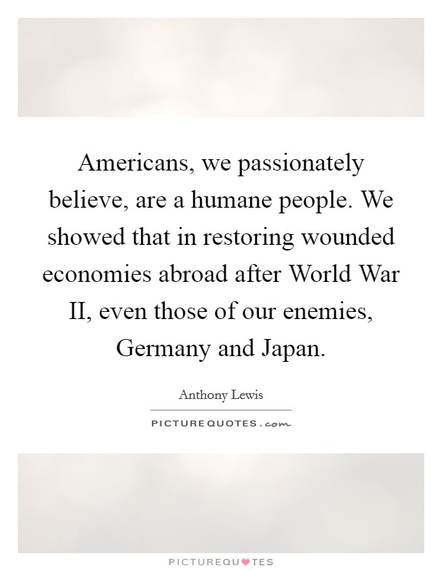 Americans, we passionately believe, are a humane people. We showed that in restoring wounded economies abroad after World War II, even those of our enemies, Germany and Japan. Picture Quote #1