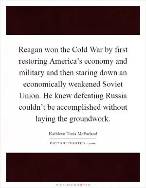Reagan won the Cold War by first restoring America’s economy and military and then staring down an economically weakened Soviet Union. He knew defeating Russia couldn’t be accomplished without laying the groundwork Picture Quote #1
