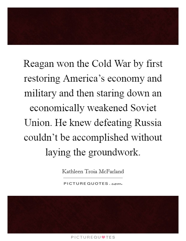 Reagan won the Cold War by first restoring America's economy and military and then staring down an economically weakened Soviet Union. He knew defeating Russia couldn't be accomplished without laying the groundwork. Picture Quote #1