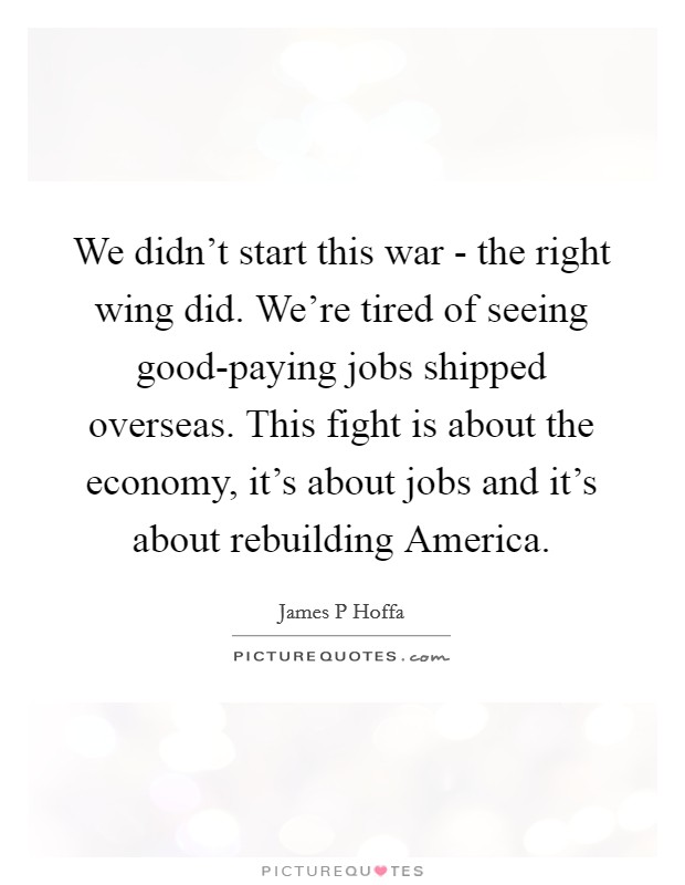 We didn't start this war - the right wing did. We're tired of seeing good-paying jobs shipped overseas. This fight is about the economy, it's about jobs and it's about rebuilding America. Picture Quote #1
