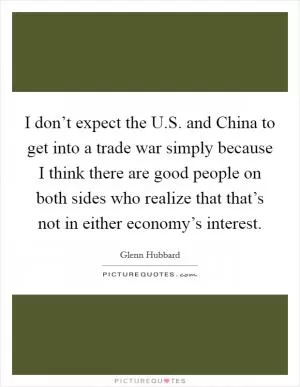 I don’t expect the U.S. and China to get into a trade war simply because I think there are good people on both sides who realize that that’s not in either economy’s interest Picture Quote #1