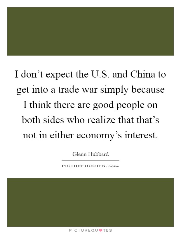 I don't expect the U.S. and China to get into a trade war simply because I think there are good people on both sides who realize that that's not in either economy's interest. Picture Quote #1