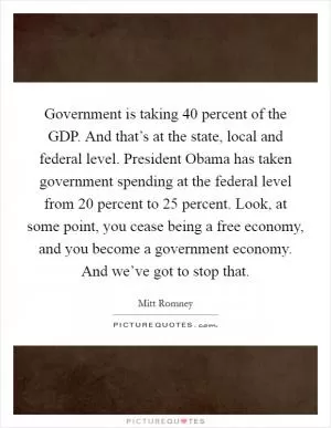 Government is taking 40 percent of the GDP. And that’s at the state, local and federal level. President Obama has taken government spending at the federal level from 20 percent to 25 percent. Look, at some point, you cease being a free economy, and you become a government economy. And we’ve got to stop that Picture Quote #1