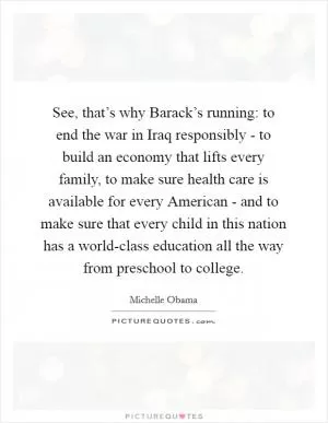 See, that’s why Barack’s running: to end the war in Iraq responsibly - to build an economy that lifts every family, to make sure health care is available for every American - and to make sure that every child in this nation has a world-class education all the way from preschool to college Picture Quote #1