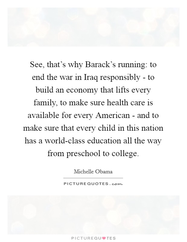 See, that's why Barack's running: to end the war in Iraq responsibly - to build an economy that lifts every family, to make sure health care is available for every American - and to make sure that every child in this nation has a world-class education all the way from preschool to college. Picture Quote #1