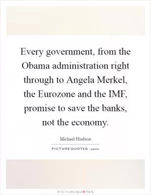 Every government, from the Obama administration right through to Angela Merkel, the Eurozone and the IMF, promise to save the banks, not the economy Picture Quote #1