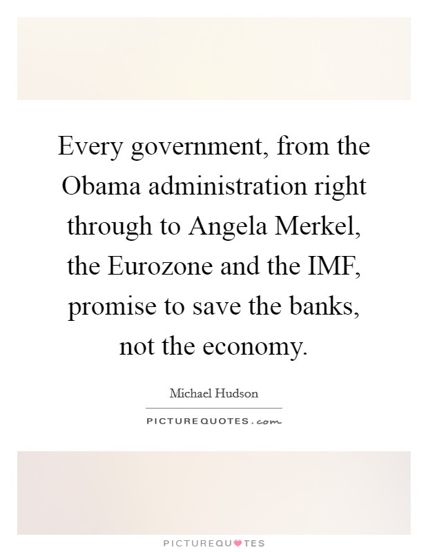 Every government, from the Obama administration right through to Angela Merkel, the Eurozone and the IMF, promise to save the banks, not the economy. Picture Quote #1