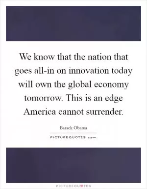 We know that the nation that goes all-in on innovation today will own the global economy tomorrow. This is an edge America cannot surrender Picture Quote #1