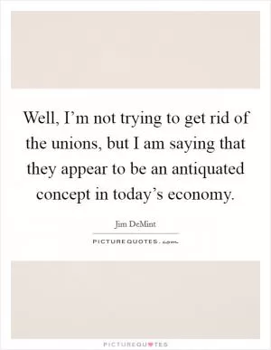 Well, I’m not trying to get rid of the unions, but I am saying that they appear to be an antiquated concept in today’s economy Picture Quote #1