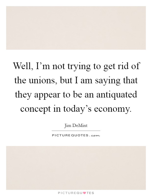 Well, I'm not trying to get rid of the unions, but I am saying that they appear to be an antiquated concept in today's economy. Picture Quote #1