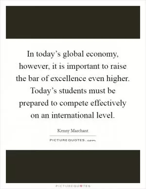 In today’s global economy, however, it is important to raise the bar of excellence even higher. Today’s students must be prepared to compete effectively on an international level Picture Quote #1