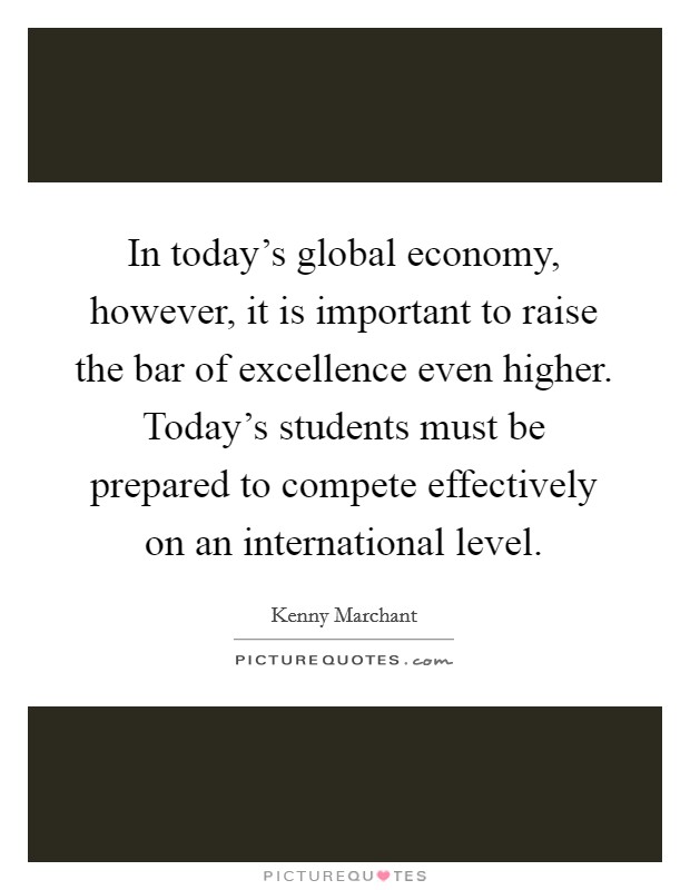 In today's global economy, however, it is important to raise the bar of excellence even higher. Today's students must be prepared to compete effectively on an international level. Picture Quote #1