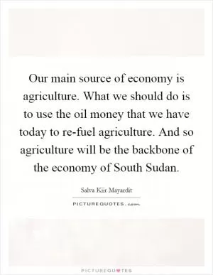 Our main source of economy is agriculture. What we should do is to use the oil money that we have today to re-fuel agriculture. And so agriculture will be the backbone of the economy of South Sudan Picture Quote #1
