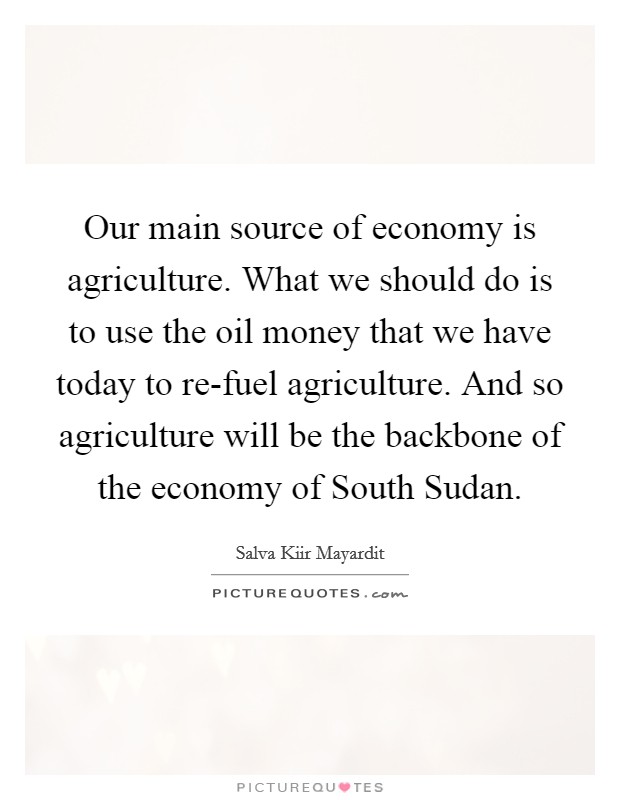 Our main source of economy is agriculture. What we should do is to use the oil money that we have today to re-fuel agriculture. And so agriculture will be the backbone of the economy of South Sudan. Picture Quote #1