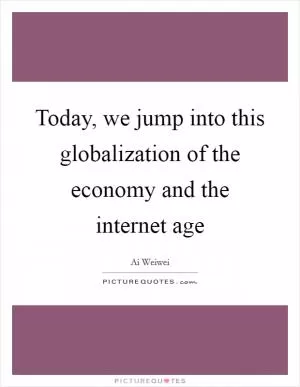 Today, we jump into this globalization of the economy and the internet age Picture Quote #1