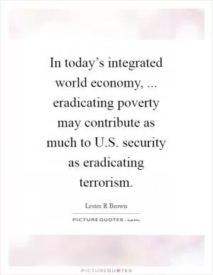 In today’s integrated world economy, ... eradicating poverty may contribute as much to U.S. security as eradicating terrorism Picture Quote #1