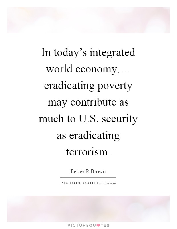 In today's integrated world economy, ... eradicating poverty may contribute as much to U.S. security as eradicating terrorism. Picture Quote #1