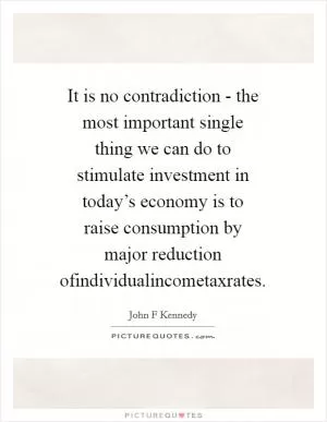 It is no contradiction - the most important single thing we can do to stimulate investment in today’s economy is to raise consumption by major reduction ofindividualincometaxrates Picture Quote #1