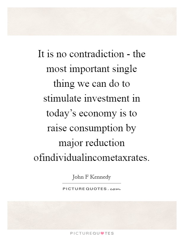 It is no contradiction - the most important single thing we can do to stimulate investment in today's economy is to raise consumption by major reduction ofindividualincometaxrates. Picture Quote #1