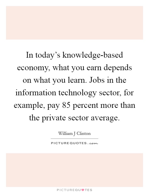 In today's knowledge-based economy, what you earn depends on what you learn. Jobs in the information technology sector, for example, pay 85 percent more than the private sector average. Picture Quote #1