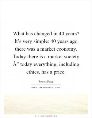 What has changed in 40 years? It’s very simple: 40 years ago there was a market economy. Today there is a market society Â” today everything, including ethics, has a price Picture Quote #1