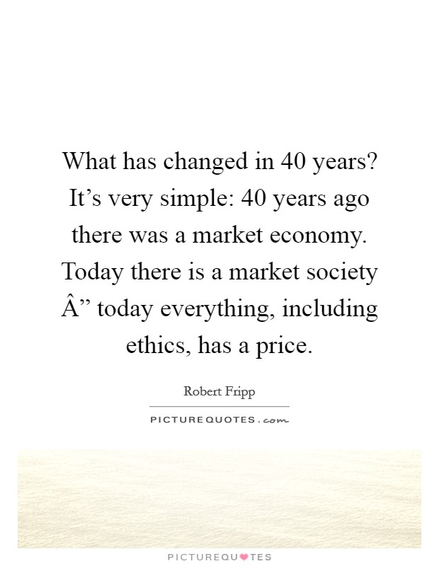 What has changed in 40 years? It's very simple: 40 years ago there was a market economy. Today there is a market society Â” today everything, including ethics, has a price. Picture Quote #1